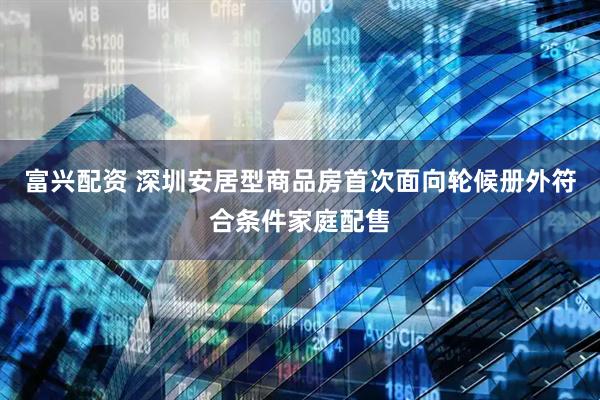 富兴配资 深圳安居型商品房首次面向轮候册外符合条件家庭配售