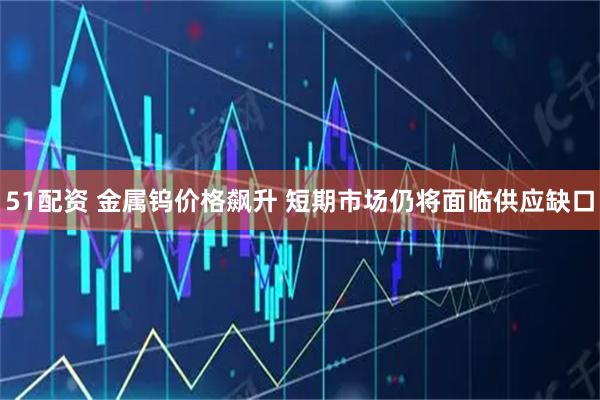 51配资 金属钨价格飙升 短期市场仍将面临供应缺口