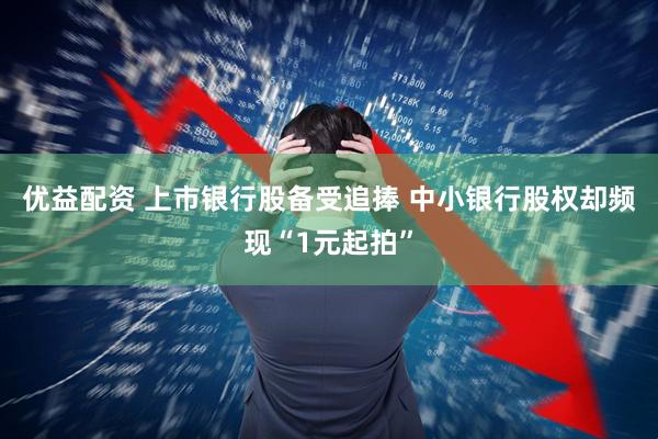 优益配资 上市银行股备受追捧 中小银行股权却频现“1元起拍”