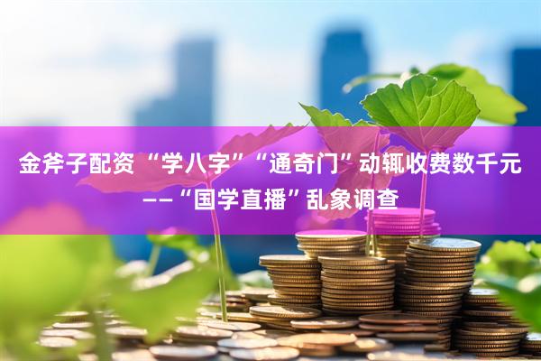 金斧子配资 “学八字”“通奇门”动辄收费数千元——“国学直播”乱象调查