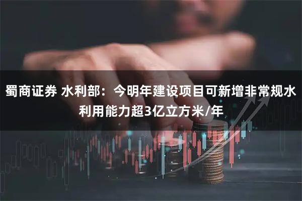 蜀商证券 水利部：今明年建设项目可新增非常规水利用能力超3亿立方米/年