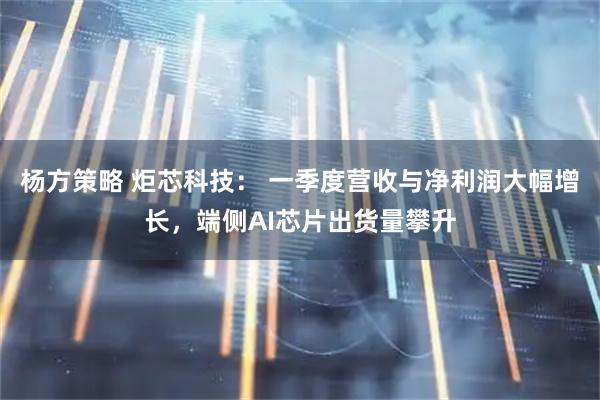 杨方策略 炬芯科技： 一季度营收与净利润大幅增长，端侧AI芯片出货量攀升