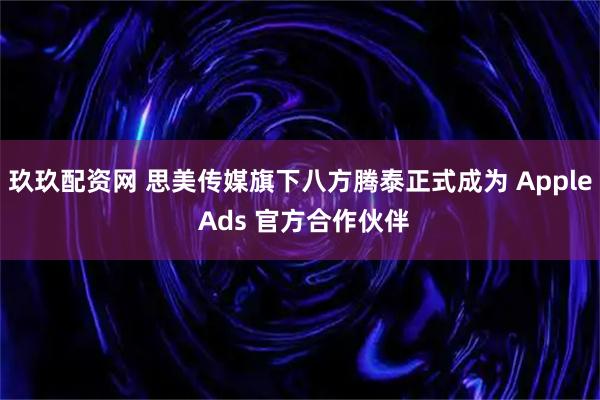 玖玖配资网 思美传媒旗下八方腾泰正式成为 Apple Ads 官方合作伙伴