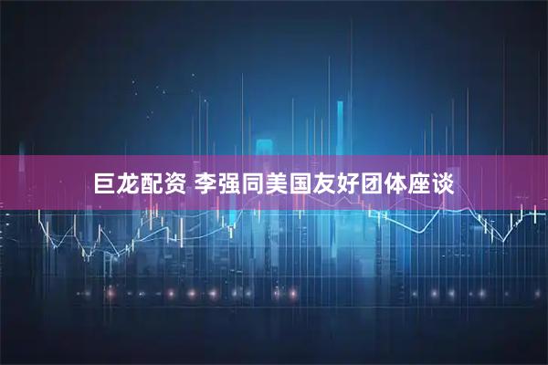巨龙配资 李强同美国友好团体座谈