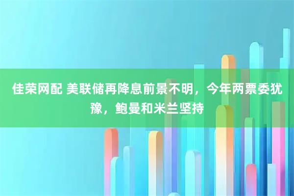 佳荣网配 美联储再降息前景不明，今年两票委犹豫，鲍曼和米兰坚持