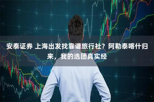安泰证券 上海出发找靠谱旅行社？阿勒泰喀什归来，我的选团真实经