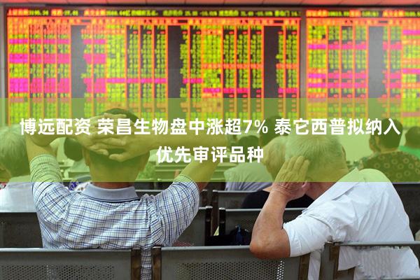 博远配资 荣昌生物盘中涨超7% 泰它西普拟纳入优先审评品种