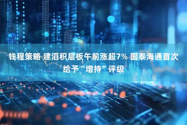 钱程策略 建滔积层板午前涨超7% 国泰海通首次给予“增持”评级
