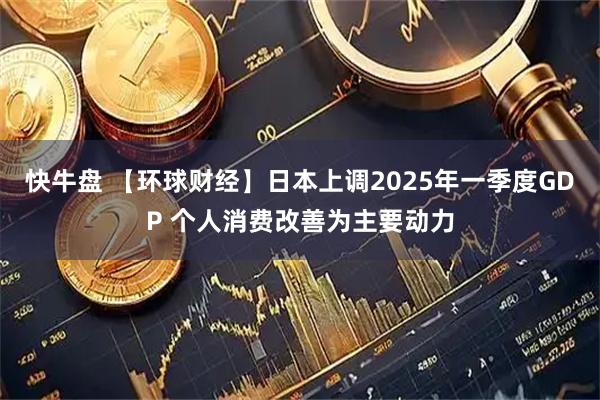 快牛盘 【环球财经】日本上调2025年一季度GDP 个人消费改善为主要动力