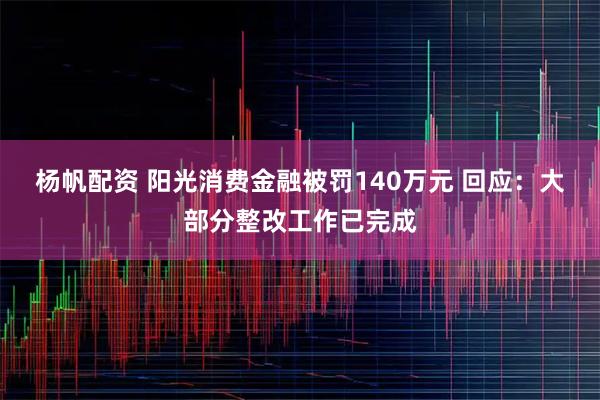 杨帆配资 阳光消费金融被罚140万元 回应:大部分整改工作已完成