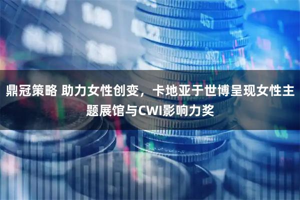 鼎冠策略 助力女性创变，卡地亚于世博呈现女性主题展馆与CWI影响力奖