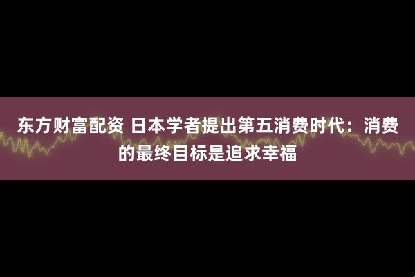 东方财富配资 日本学者提出第五消费时代：消费的最终目标是追求幸福