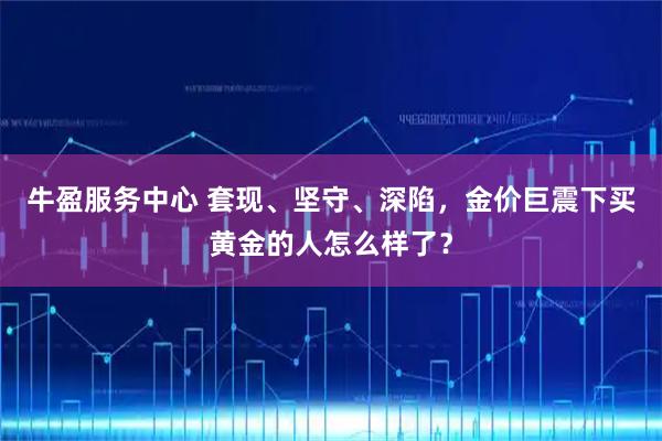 牛盈服务中心 套现、坚守、深陷，金价巨震下买黄金的人怎么样了？