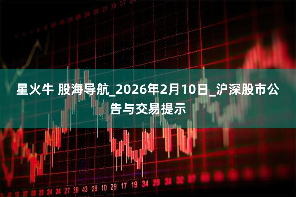 星火牛 股海导航_2026年2月10日_沪深股市公告与交易提示