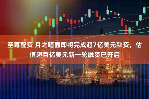 至尊配资 月之暗面即将完成超7亿美元融资，估值超百亿美元新一轮融资已开启