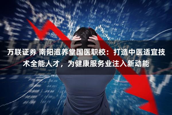 万联证券 南阳滋养堂国医职校:打造中医适宜技术全能人才,为健康服务业注入新动能