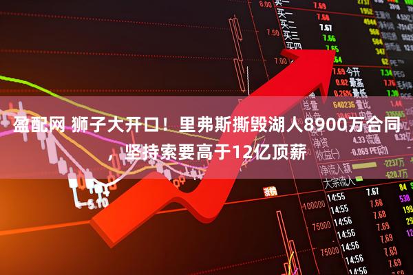 盈配网 狮子大开口!里弗斯撕毁湖人8900万合同,坚持索要高于12亿顶薪