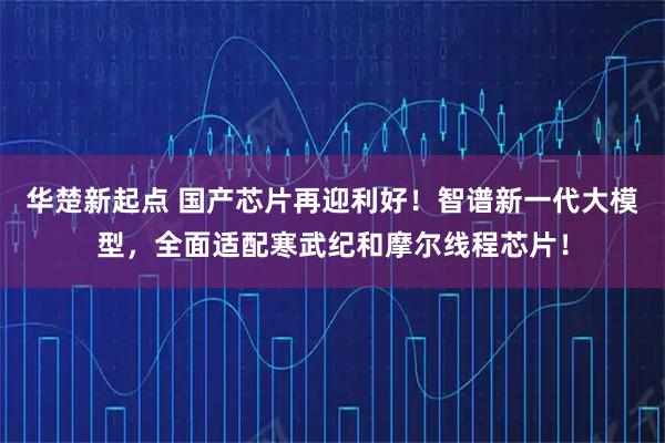 华楚新起点 国产芯片再迎利好!智谱新一代大模型,全面适配寒武纪和摩尔线程芯片!