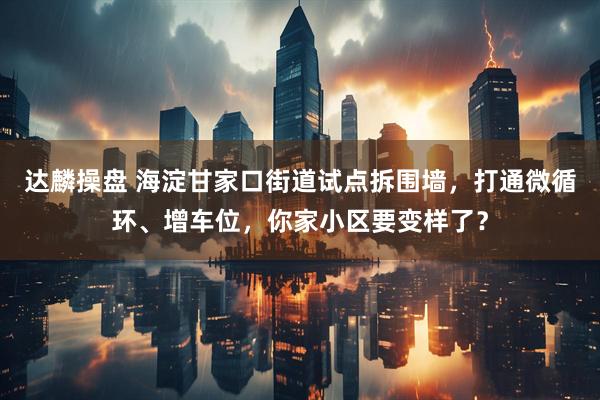 达麟操盘 海淀甘家口街道试点拆围墙，打通微循环、增车位，你家小区要变样了？