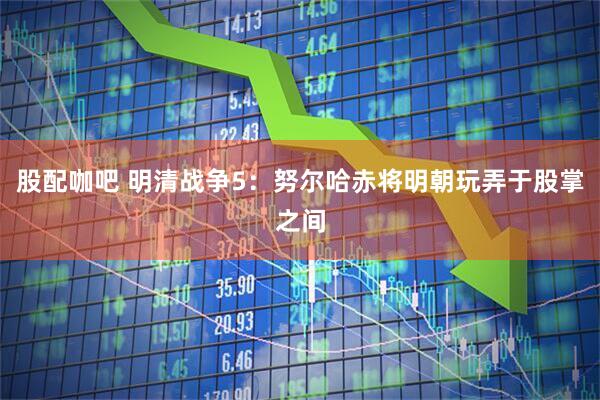 股配咖吧 明清战争5：努尔哈赤将明朝玩弄于股掌之间
